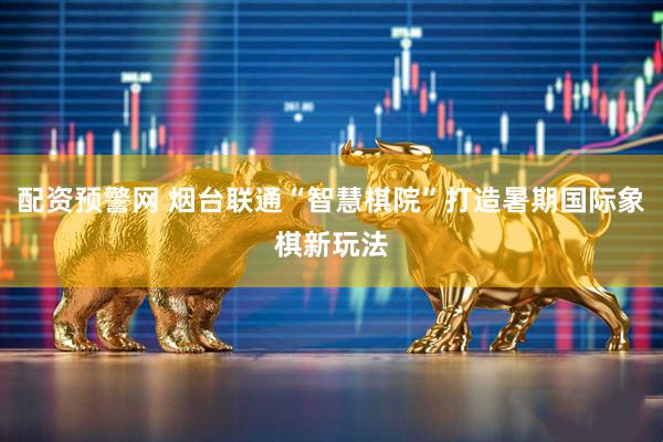 配资预警网 烟台联通“智慧棋院”打造暑期国际象棋新玩法