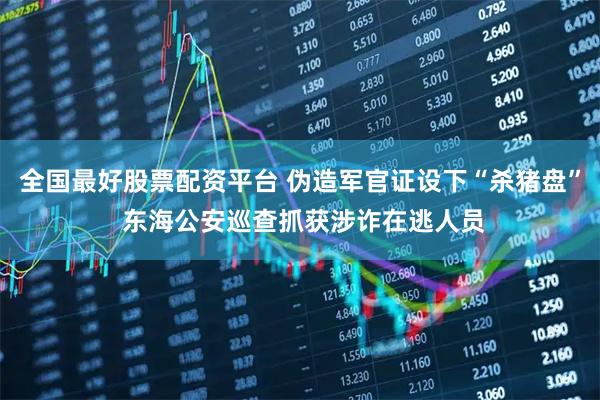 全国最好股票配资平台 伪造军官证设下“杀猪盘” 东海公安巡查抓获涉诈在逃人员