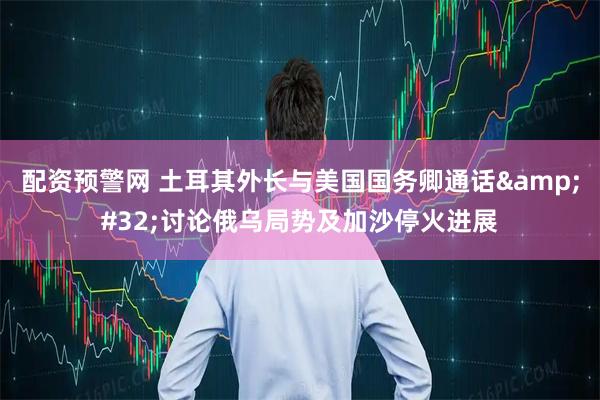 配资预警网 土耳其外长与美国国务卿通话&#32;讨论俄乌局势及加沙停火进展