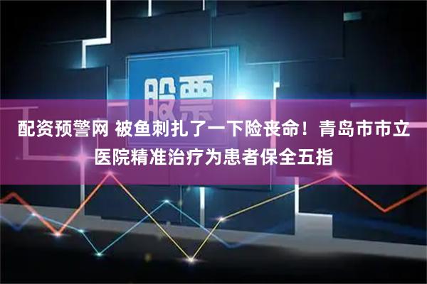 配资预警网 被鱼刺扎了一下险丧命!青岛市市立医院精准治疗为患者保全五指