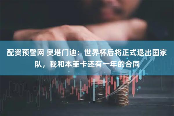 配资预警网 奥塔门迪:世界杯后将正式退出国家队,我和本菲卡还有一年的合同