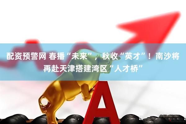 配资预警网 春播“未来”,秋收“英才”!南沙将再赴天津搭建湾区“人才桥”
