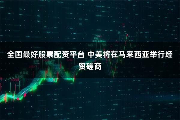 全国最好股票配资平台 中美将在马来西亚举行经贸磋商