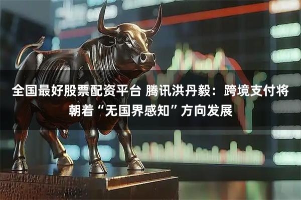 全国最好股票配资平台 腾讯洪丹毅:跨境支付将朝着“无国界感知”方向发展