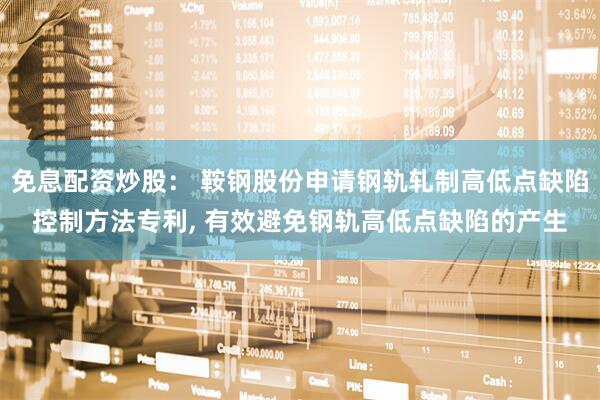 免息配资炒股： 鞍钢股份申请钢轨轧制高低点缺陷控制方法专利, 有效避免钢轨高低点缺陷的产生