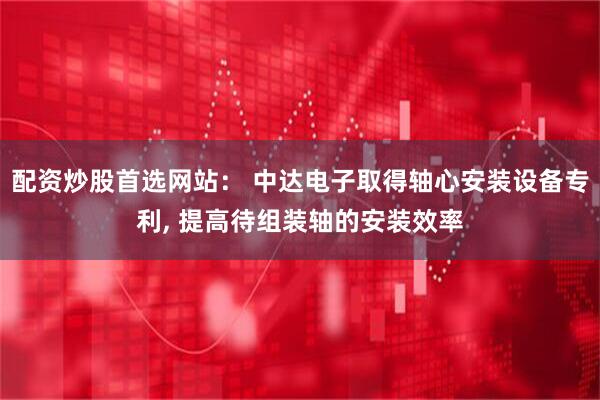 配资炒股首选网站： 中达电子取得轴心安装设备专利, 提高待组装轴的安装效率