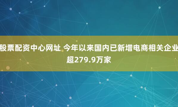 股票配资中心网址 今年以来国内已新增电商相关企业超279.9万家