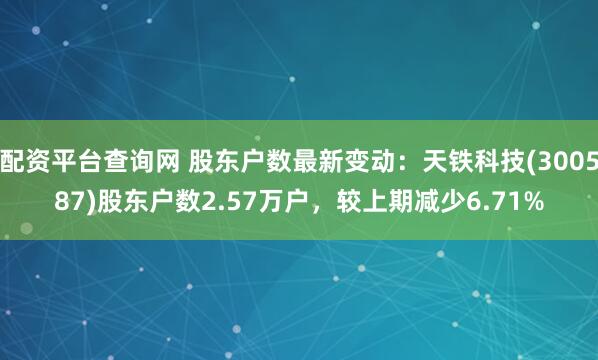 配资平台查询网 股东户数最新变动：天铁科技(300587)股东户数2.57万户，较上期减少6.71%