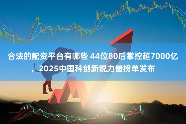 合法的配资平台有哪些 44位80后掌控超7000亿，2025中国科创新锐力量榜单发布