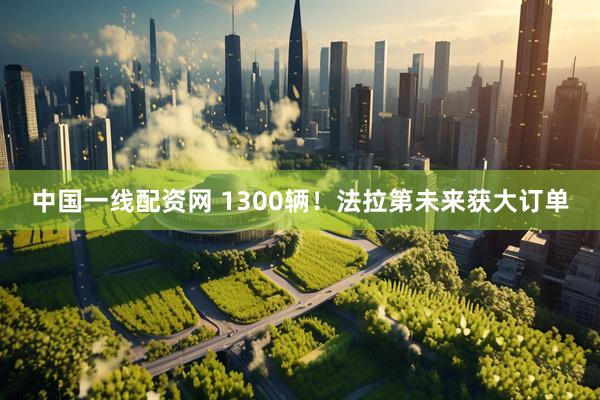 中国一线配资网 1300辆！法拉第未来获大订单