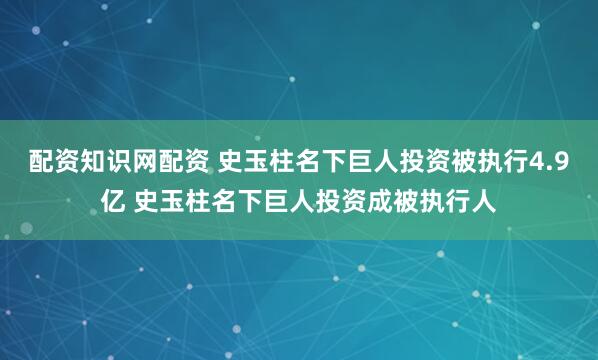 配资知识网配资 史玉柱名下巨人投资被执行4.9亿 史玉柱名下巨人投资成被执行人