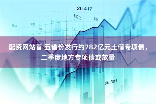 配资网站首 五省份发行约782亿元土储专项债，二季度地方专项债或放量