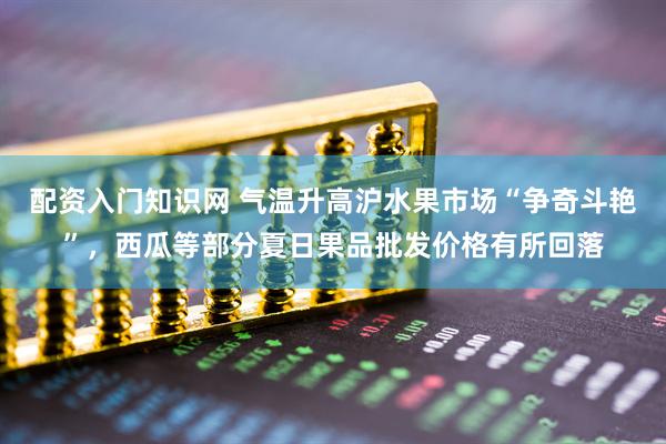 配资入门知识网 气温升高沪水果市场“争奇斗艳”，西瓜等部分夏日果品批发价格有所回落