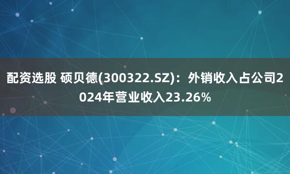 配资选股 硕贝德(300322.SZ)：外销收入占公司2024年营业收入23.26%
