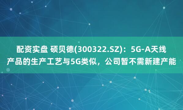 配资实盘 硕贝德(300322.SZ)：5G-A天线产品的生产工艺与5G类似，公司暂不需新建产能