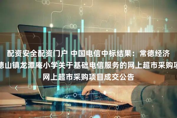 配资安全配资门户 中国电信中标结果：常德经济技术开发区德山镇龙潭庵小学关于基础电信服务的网上超市采购项目成交公告