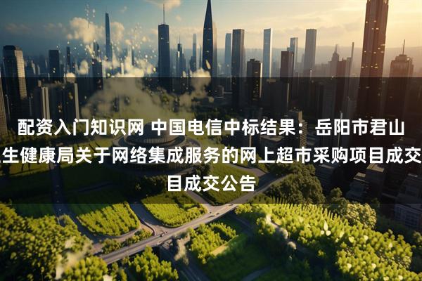 配资入门知识网 中国电信中标结果：岳阳市君山区卫生健康局关于网络集成服务的网上超市采购项目成交公告