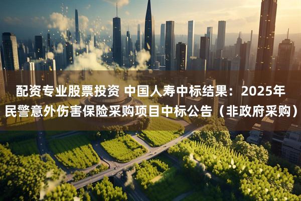 配资专业股票投资 中国人寿中标结果：2025年民警意外伤害保险采购项目中标公告（非政府采购）