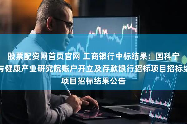 股票配资网首页官网 工商银行中标结果：国科宁波生命与健康产业研究院账户开立及存款银行招标项目招标结果公告