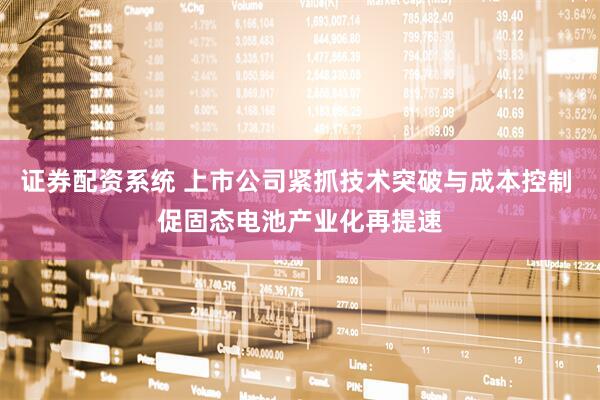 证券配资系统 上市公司紧抓技术突破与成本控制 促固态电池产业化再提速