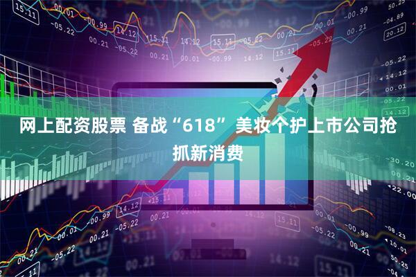 网上配资股票 备战“618” 美妆个护上市公司抢抓新消费
