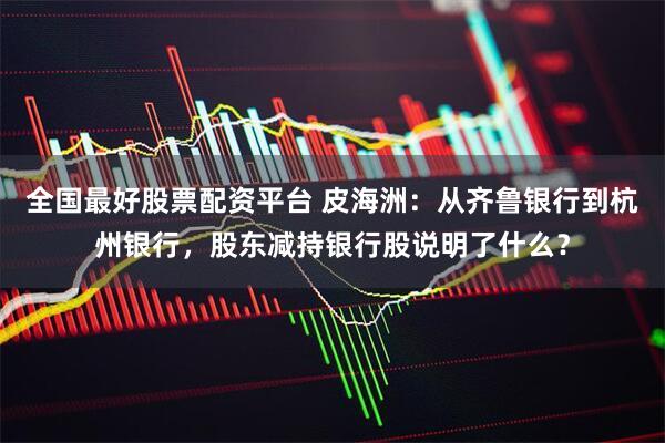 全国最好股票配资平台 皮海洲：从齐鲁银行到杭州银行，股东减持银行股说明了什么？