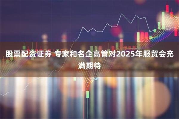 股票配资证券 专家和名企高管对2025年服贸会充满期待