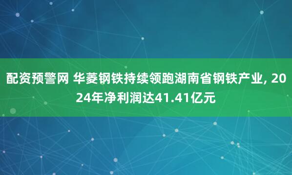 配资预警网 华菱钢铁持续领跑湖南省钢铁产业, 2024年净利润达41.41亿元