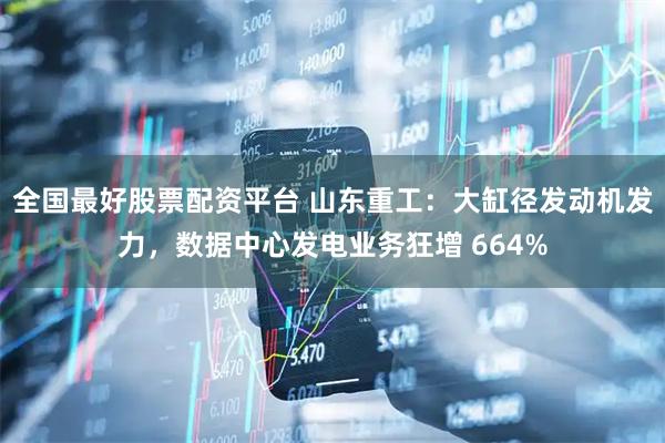 全国最好股票配资平台 山东重工：大缸径发动机发力，数据中心发电业务狂增 664%