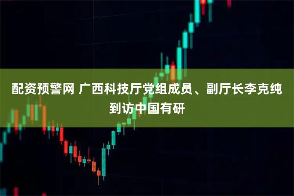 配资预警网 广西科技厅党组成员、副厅长李克纯到访中国有研