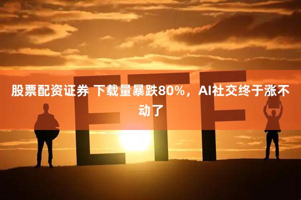 股票配资证券 下载量暴跌80%，AI社交终于涨不动了