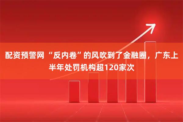 配资预警网 “反内卷”的风吹到了金融圈，广东上半年处罚机构超120家次