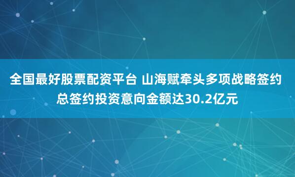 全国最好股票配资平台 山海赋牵头多项战略签约 总签约投资意向金额达30.2亿元