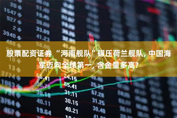 股票配资证券 “河南舰队”碾压荷兰舰队, 中国海军迈向全球第一, 含金量多高?