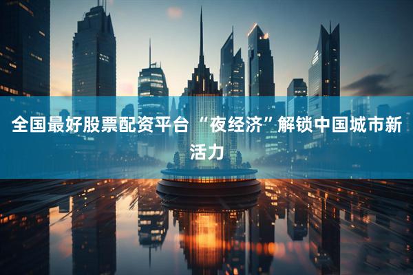 全国最好股票配资平台 “夜经济”解锁中国城市新活力