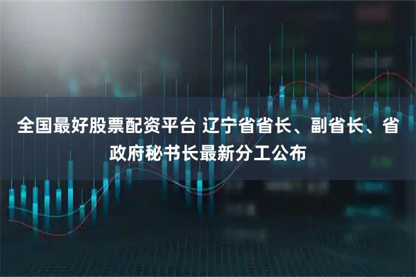 全国最好股票配资平台 辽宁省省长、副省长、省政府秘书长最新分工公布