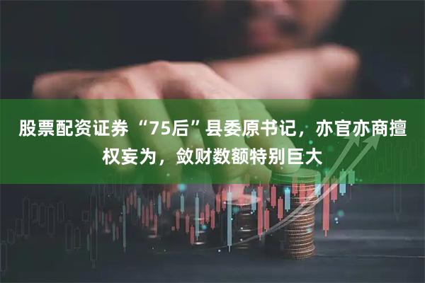 股票配资证券 “75后”县委原书记，亦官亦商擅权妄为，敛财数额特别巨大