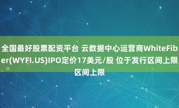 全国最好股票配资平台 云数据中心运营商WhiteFiber(WYFI.US)IPO定价17美元/股 位于发行区间上限