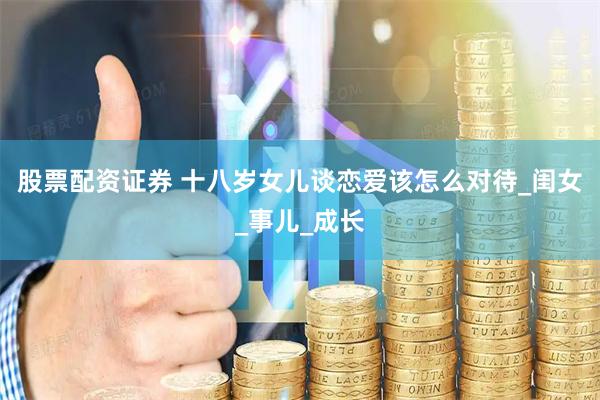 股票配资证券 十八岁女儿谈恋爱该怎么对待_闺女_事儿_成长