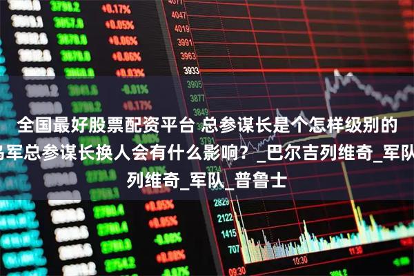 全国最好股票配资平台 总参谋长是个怎样级别的职位？乌军总参谋长换人会有什么影响？_巴尔吉列维奇_军队_普鲁士