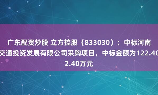 广东配资炒股 立方控股（833030）：中标河南静态交通投资发展有限公司采购项目，中标金额为122.40万元