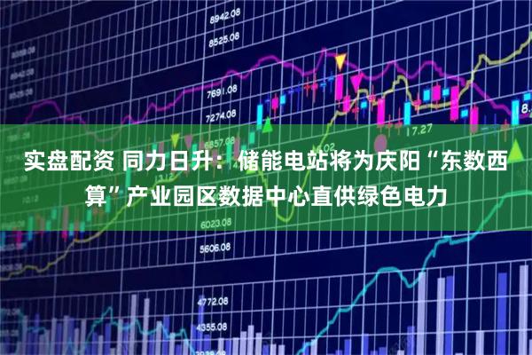 实盘配资 同力日升：储能电站将为庆阳“东数西算”产业园区数据中心直供绿色电力