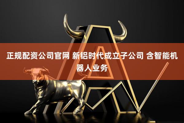 正规配资公司官网 新铝时代成立子公司 含智能机器人业务
