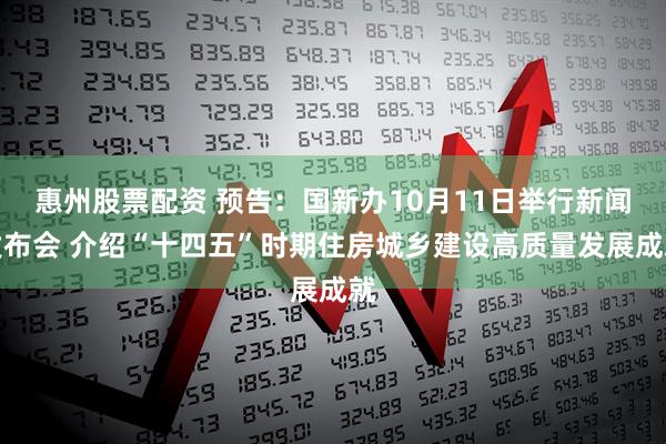 惠州股票配资 预告：国新办10月11日举行新闻发布会 介绍“十四五”时期住房城乡建设高质量发展成就