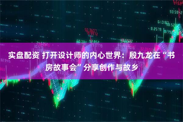 实盘配资 打开设计师的内心世界：殷九龙在“书房故事会”分享创作与故乡