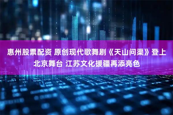 惠州股票配资 原创现代歌舞剧《天山问渠》登上北京舞台 江苏文化援疆再添亮色