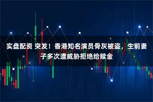 实盘配资 突发!香港知名演员骨灰被盗,生前妻子多次遭威胁拒绝给赎金