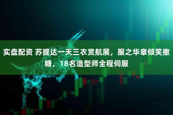 实盘配资 苏提达一天三衣赏航展,服之华章倾笑撒糖,18名造型师全程伺服