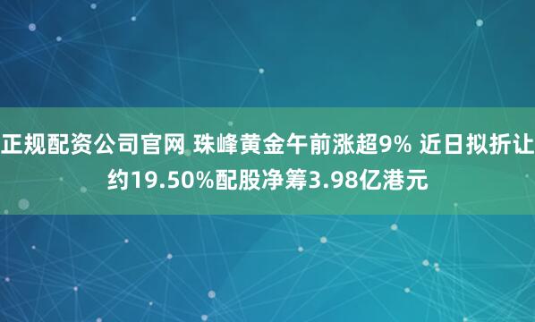 正规配资公司官网 珠峰黄金午前涨超9% 近日拟折让约19.50%配股净筹3.98亿港元