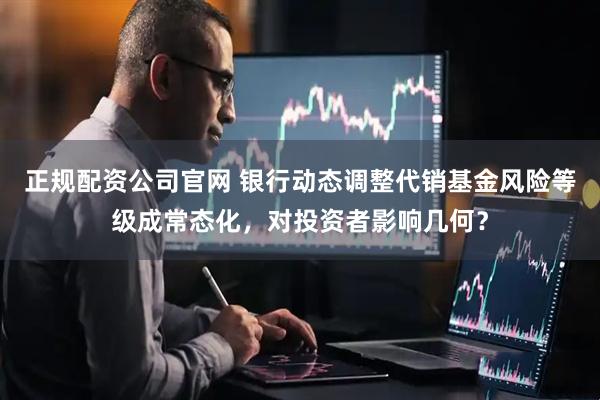 正规配资公司官网 银行动态调整代销基金风险等级成常态化，对投资者影响几何？